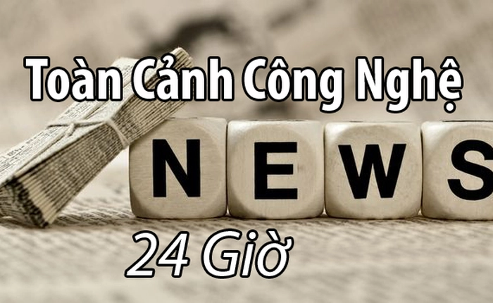 Toàn cảnh thế giới công nghệ 24 giờ qua